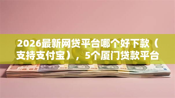 2026最新网贷平台哪个好下款(支持支付宝),5个厦门贷款平台无私分享 2026最新网贷平台哪个好下款(支持支付宝),5个厦门贷款平台无私分享