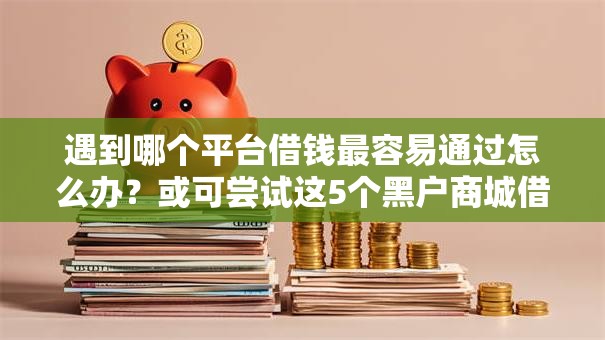 遇到哪个平台借钱最容易通过怎么办？或可尝试这5个黑户商城借钱口子
