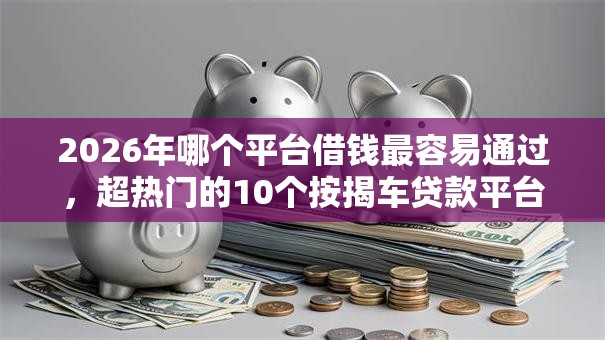2026年哪个平台借钱最容易通过，超热门的10个按揭车贷款平台推荐