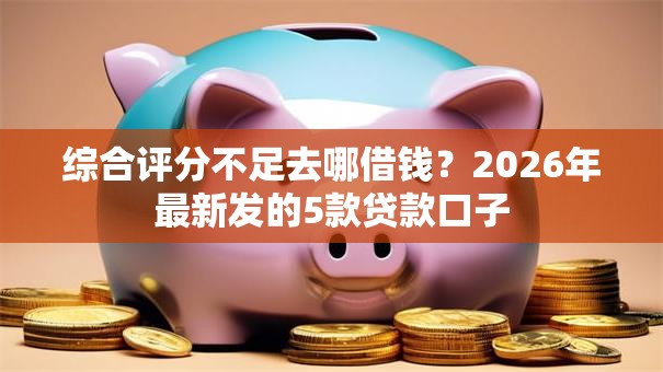 综合评分不足去哪借钱？2026年最新发的5款贷款口子
