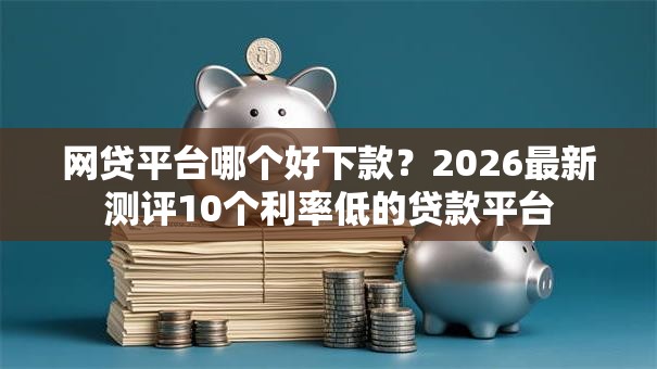 网贷平台哪个好下款？2026最新测评10个利率低的贷款平台
