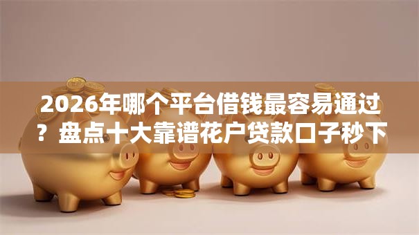 2026年哪个平台借钱最容易通过？盘点十大靠谱花户贷款口子秒下的