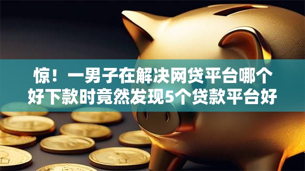 惊!一男子在解决网贷平台哪个好下款时竟然发现5个贷款平台好通过,事后分享了出来 惊!一男子在解决网贷平台哪个好下款时竟然发现5个贷款平台好通过,事后分享了出来