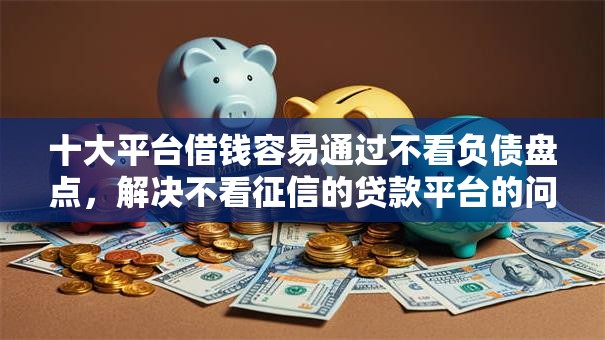 十大平台借钱容易通过不看负债盘点，解决不看征信的贷款平台的问题