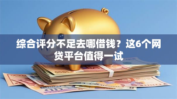 综合评分不足去哪借钱？这6个网贷平台值得一试