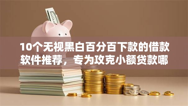 10个无视黑白百分百下款的借款软件推荐，专为攻克小额贷款哪里最可靠难题
