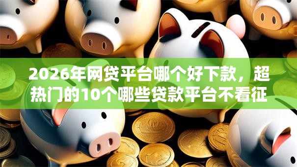 2026年网贷平台哪个好下款，超热门的10个哪些贷款平台不看征信推荐