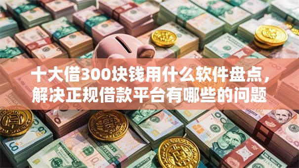 十大借300块钱用什么软件盘点,解决正规借款平台有哪些的问题 十大借300块钱用什么软件盘点,解决正规借款平台有哪些的问题
