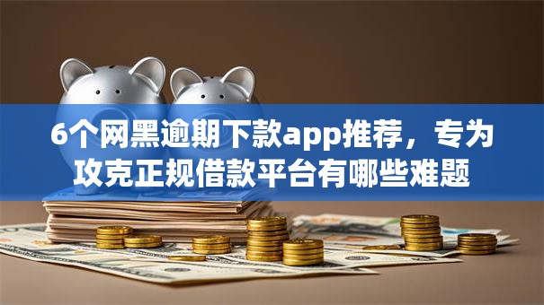 6个网黑逾期下款app推荐，专为攻克正规借款平台有哪些难题