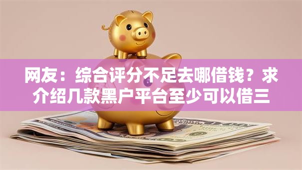 网友:综合评分不足去哪借钱?求介绍几款黑户平台至少可以借三万那种 网友:综合评分不足去哪借钱?求介绍几款黑户平台至少可以借三万那种