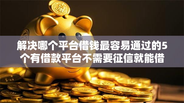 解决哪个平台借钱最容易通过的5个有借款平台不需要征信就能借钱的分享 解决哪个平台借钱最容易通过的5个有借款平台不需要征信就能借钱的分享