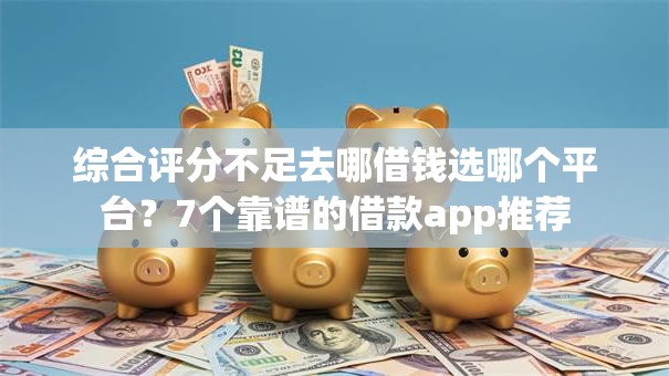 综合评分不足去哪借钱选哪个平台？7个靠谱的借款app推荐