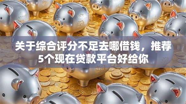 关于综合评分不足去哪借钱，推荐5个现在贷款平台好给你
