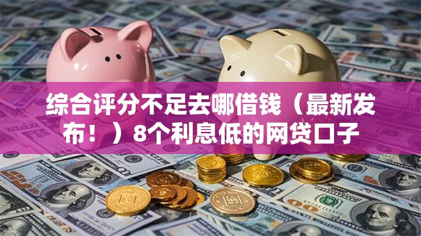 综合评分不足去哪借钱（最新发布！）8个利息低的网贷口子
