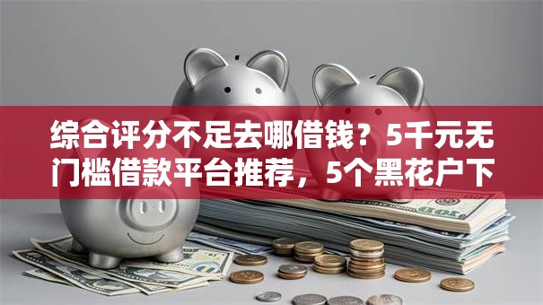 综合评分不足去哪借钱？5千元无门槛借款平台推荐，5个黑花户下款口子盘点