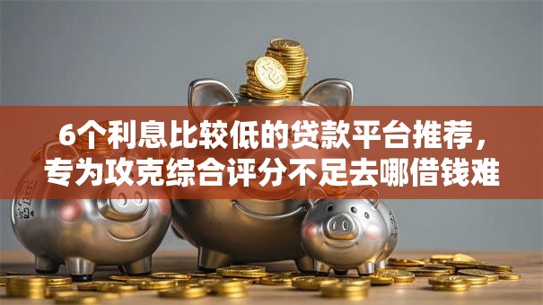 6个利息比较低的贷款平台推荐，专为攻克综合评分不足去哪借钱难题