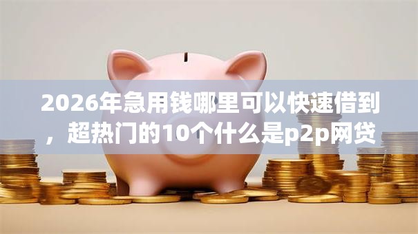 2026年急用钱哪里可以快速借到，超热门的10个什么是p2p网贷平台推荐