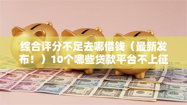 综合评分不足去哪借钱（最新发布！）10个哪些贷款平台不上征信