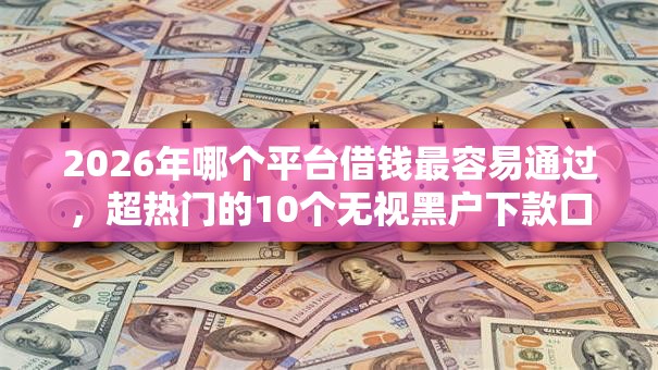2026年哪个平台借钱最容易通过,超热门的10个无视黑户下款口子推荐 2026年哪个平台借钱最容易通过,超热门的10个无视黑户下款口子推荐