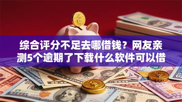 综合评分不足去哪借钱？网友亲测5个逾期了下载什么软件可以借到钱盘点