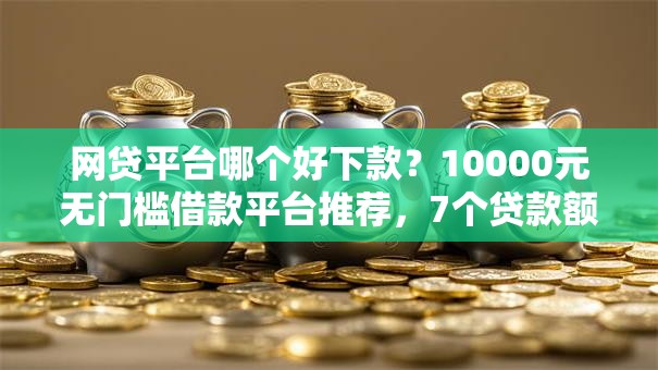 网贷平台哪个好下款？10000元无门槛借款平台推荐，7个贷款额度高的平台盘点