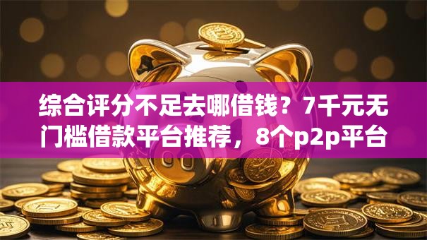 综合评分不足去哪借钱？7千元无门槛借款平台推荐，8个p2p平台贷款盘点