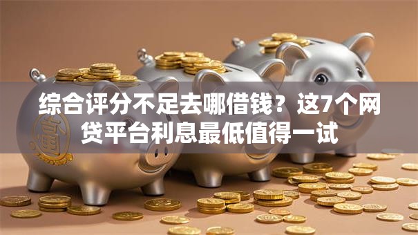 综合评分不足去哪借钱？这7个网贷平台利息最低值得一试