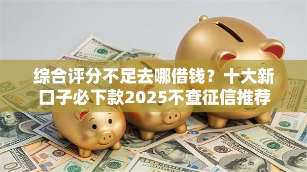 综合评分不足去哪借钱?十大新口子必下款2025不查征信推荐 综合评分不足去哪借钱?十大新口子必下款2025不查征信推荐