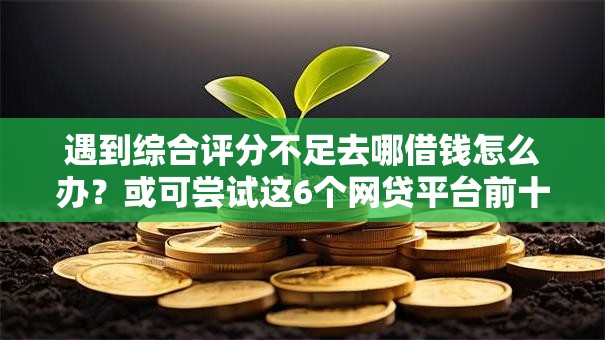 遇到综合评分不足去哪借钱怎么办?或可尝试这6个网贷平台前十名 遇到综合评分不足去哪借钱怎么办?或可尝试这6个网贷平台前十名