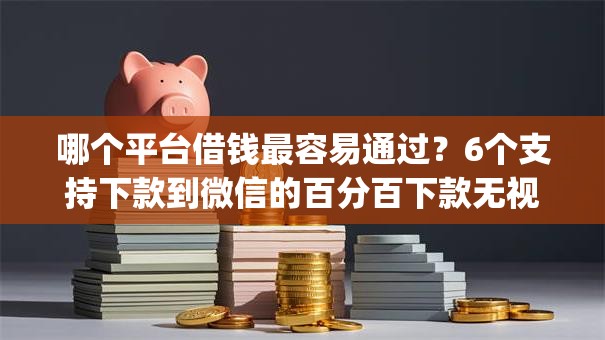 哪个平台借钱最容易通过？6个支持下款到微信的百分百下款无视黑白户网贷app