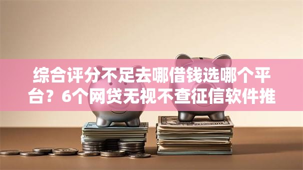 综合评分不足去哪借钱选哪个平台？6个网贷无视不查征信软件推荐