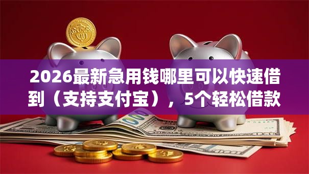 2026最新急用钱哪里可以快速借到（支持支付宝），5个轻松借款无压力app无私分享