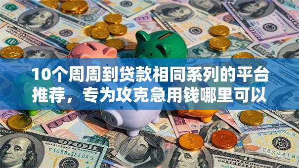 10个周周到贷款相同系列的平台推荐，专为攻克急用钱哪里可以快速借到难题