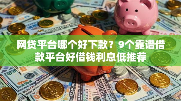 网贷平台哪个好下款？9个靠谱借款平台好借钱利息低推荐