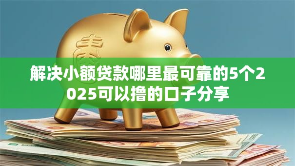 解决小额贷款哪里最可靠的5个2025可以撸的口子分享