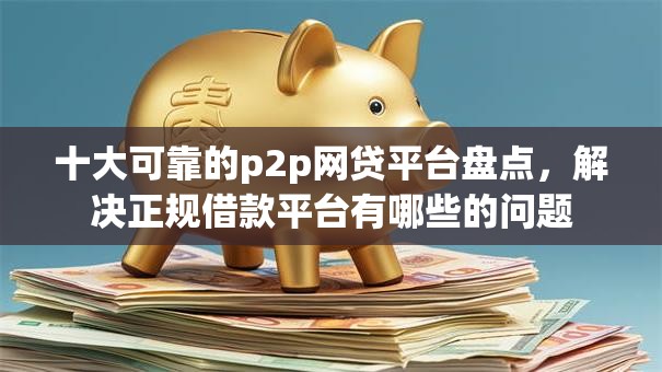 十大可靠的p2p网贷平台盘点，解决正规借款平台有哪些的问题