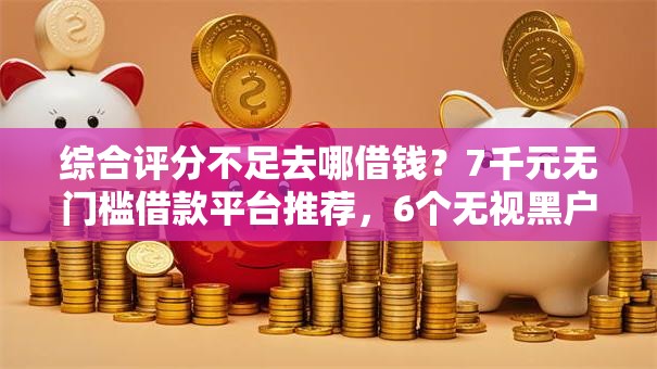 综合评分不足去哪借钱？7千元无门槛借款平台推荐，6个无视黑户下款口子盘点