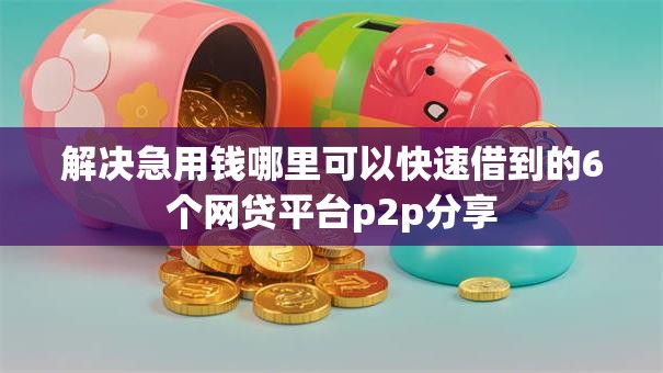 解决急用钱哪里可以快速借到的6个网贷平台p2p分享 解决急用钱哪里可以快速借到的6个网贷平台p2p分享