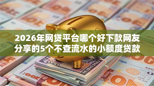 2026年网贷平台哪个好下款网友分享的5个不查流水的小额度贷款软件我觉得不错！