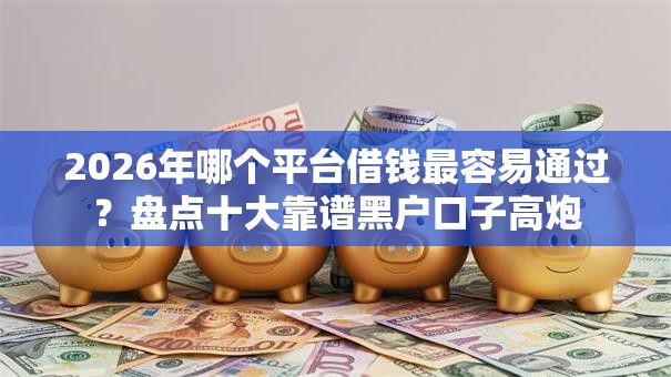 2026年哪个平台借钱最容易通过？盘点十大靠谱黑户口子高炮