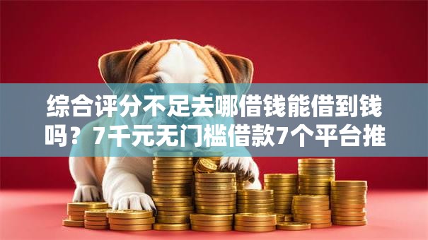 综合评分不足去哪借钱能借到钱吗？7千元无门槛借款7个平台推荐