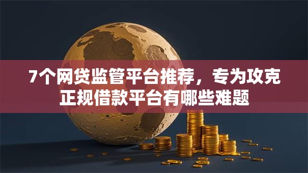 7个网贷监管平台推荐,专为攻克正规借款平台有哪些难题 7个网贷监管平台推荐,专为攻克正规借款平台有哪些难题
