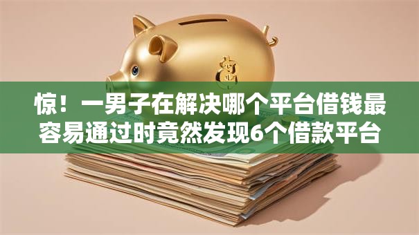 惊！一男子在解决哪个平台借钱最容易通过时竟然发现6个借款平台借钱利息最低，事后分享了出来