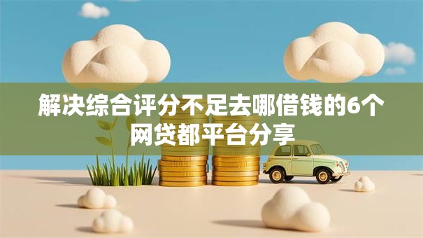 解决综合评分不足去哪借钱的6个网贷都平台分享
