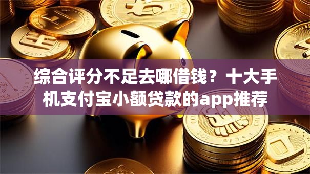 综合评分不足去哪借钱？十大手机支付宝小额贷款的app推荐