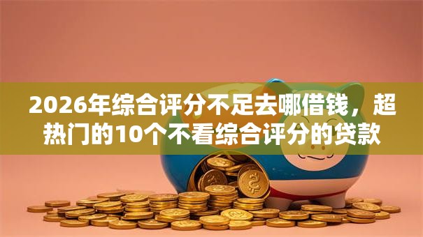 2026年综合评分不足去哪借钱，超热门的10个不看综合评分的贷款平台推荐