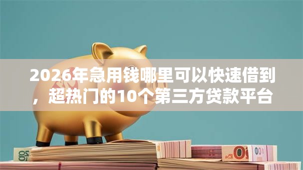 2026年急用钱哪里可以快速借到，超热门的10个第三方贷款平台推荐