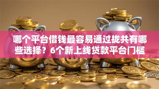 哪个平台借钱最容易通过拢共有哪些选择？6个新上线贷款平台门槛低口子详解