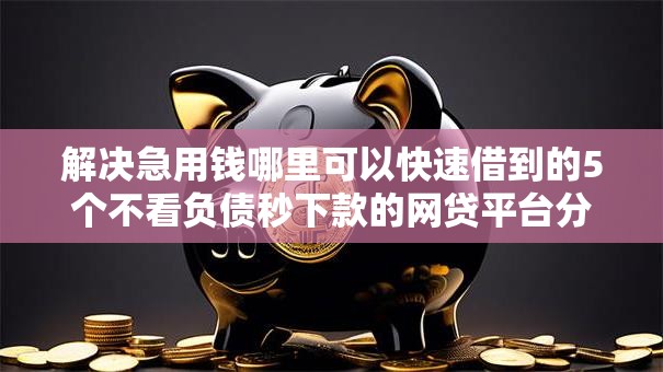 解决急用钱哪里可以快速借到的5个不看负债秒下款的网贷平台分享 解决急用钱哪里可以快速借到的5个不看负债秒下款的网贷平台分享