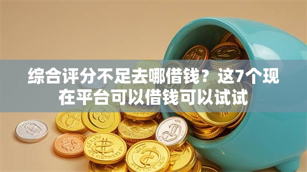 综合评分不足去哪借钱？这7个现在平台可以借钱可以试试